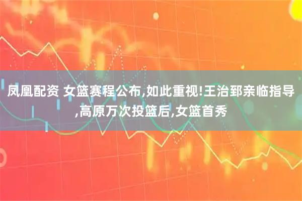 凤凰配资 女篮赛程公布,如此重视!王治郅亲临指导,高原万次投篮后,女篮首秀