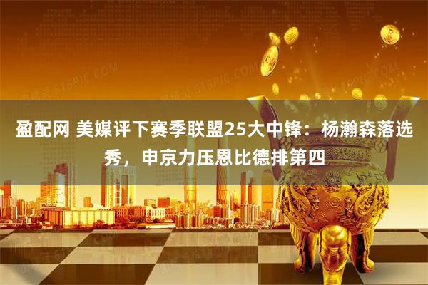 盈配网 美媒评下赛季联盟25大中锋：杨瀚森落选秀，申京力压恩比德排第四