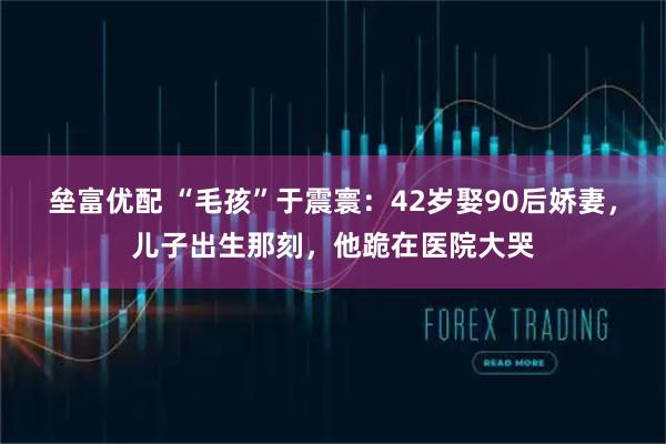 垒富优配 “毛孩”于震寰：42岁娶90后娇妻，儿子出生那刻，他跪在医院大哭