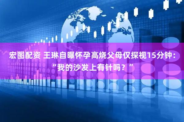 宏图配资 王琳自曝怀孕高烧父母仅探视15分钟：“我的沙发上有针吗？”