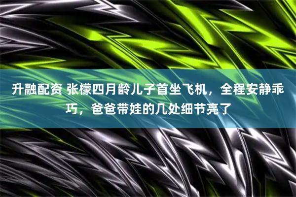 升融配资 张檬四月龄儿子首坐飞机，全程安静乖巧，爸爸带娃的几处细节亮了