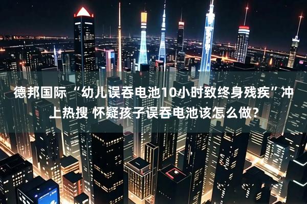 德邦国际 “幼儿误吞电池10小时致终身残疾”冲上热搜 怀疑孩子误吞电池该怎么做？