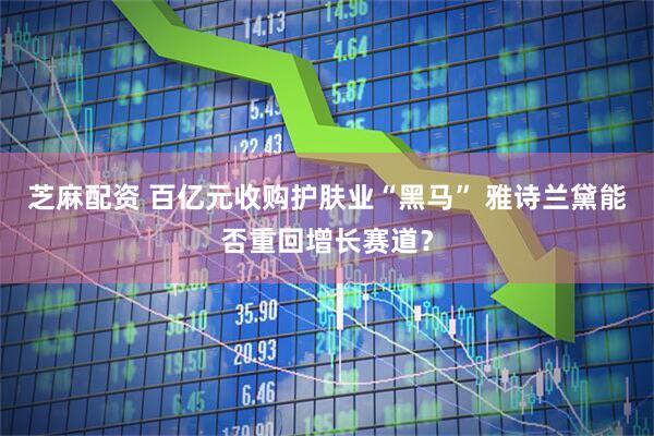 芝麻配资 百亿元收购护肤业“黑马” 雅诗兰黛能否重回增长赛道？