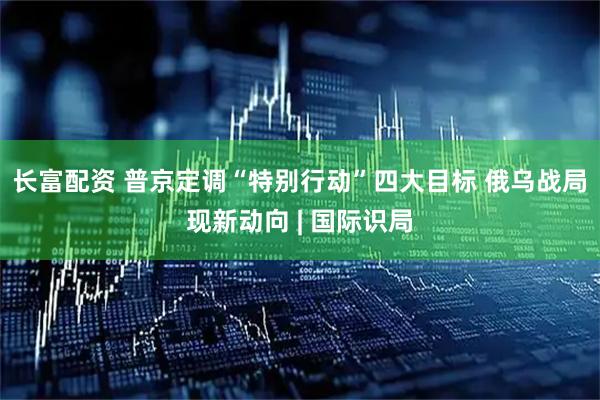 长富配资 普京定调“特别行动”四大目标 俄乌战局现新动向 | 国际识局
