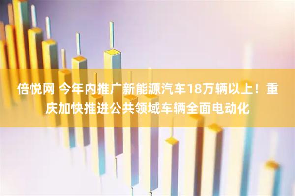 倍悦网 今年内推广新能源汽车18万辆以上！重庆加快推进公共领域车辆全面电动化