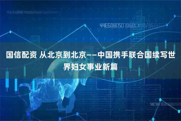国信配资 从北京到北京——中国携手联合国续写世界妇女事业新篇