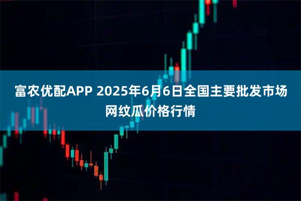 富农优配APP 2025年6月6日全国主要批发市场网纹瓜价格行情