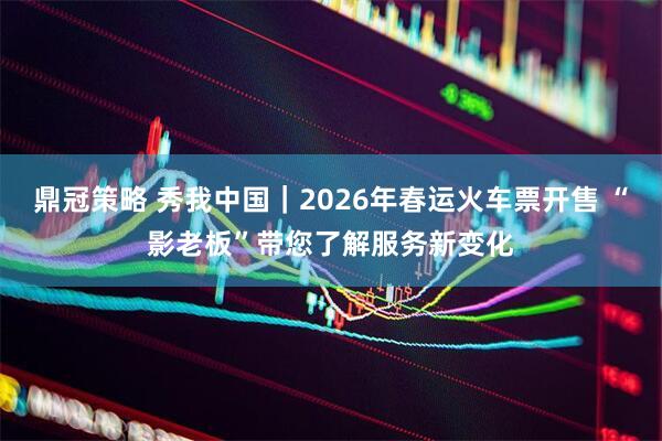 鼎冠策略 秀我中国｜2026年春运火车票开售 “影老板”带您了解服务新变化
