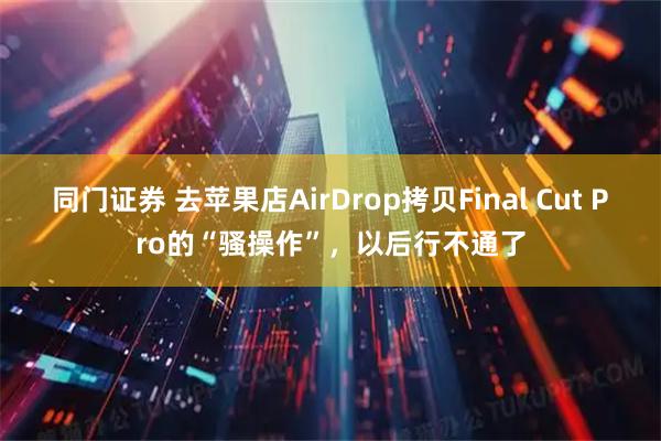 同门证券 去苹果店AirDrop拷贝Final Cut Pro的“骚操作”，以后行不通了