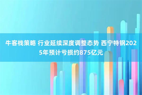 牛客栈策略 行业延续深度调整态势 西宁特钢2025年预计亏损约875亿元