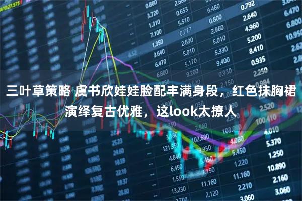 三叶草策略 虞书欣娃娃脸配丰满身段，红色抹胸裙演绎复古优雅，这look太撩人