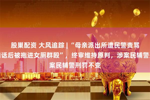 股巢配资 大风追踪 | “母亲派出所遭民警责骂，男子插话后被拖进女厕群殴”，终审维持原判，涉案民辅警刑罚不变
