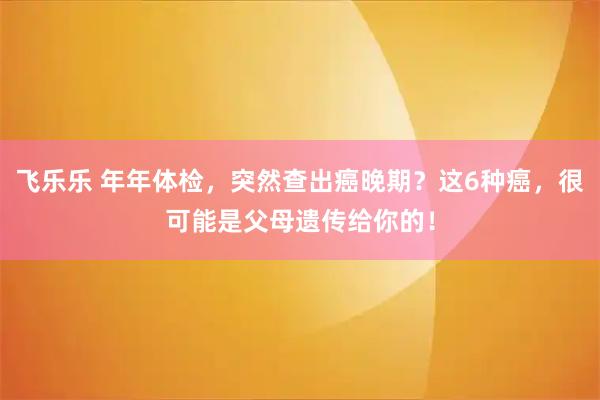 飞乐乐 年年体检，突然查出癌晚期？这6种癌，很可能是父母遗传给你的！