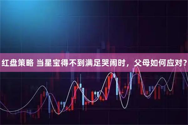 红盘策略 当星宝得不到满足哭闹时，父母如何应对？