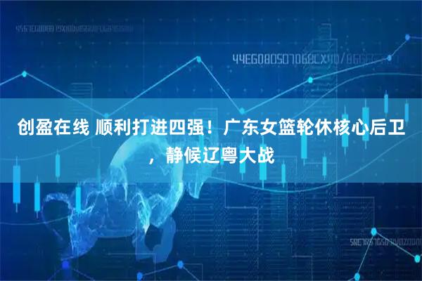 创盈在线 顺利打进四强！广东女篮轮休核心后卫，静候辽粤大战