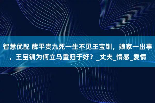 智慧优配 薛平贵九死一生不见王宝钏，娘家一出事，王宝钏为何立马重归于好？_丈夫_情感_爱情