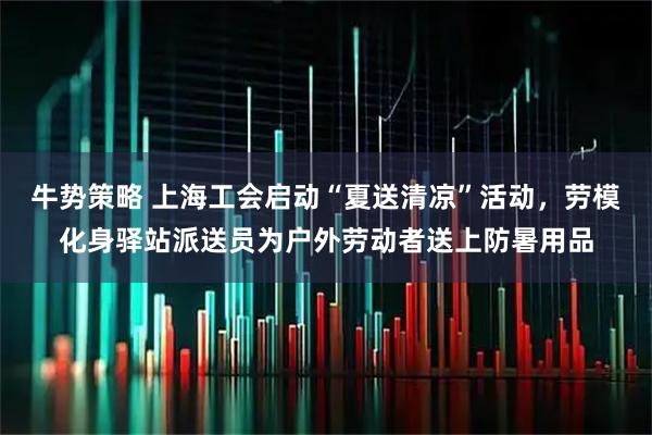 牛势策略 上海工会启动“夏送清凉”活动，劳模化身驿站派送员为户外劳动者送上防暑用品